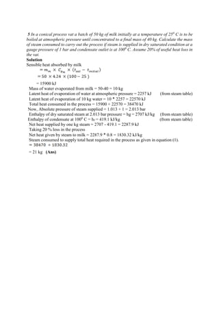 5 In a conical process vat a batch of 50 kg of milk initially at a temperature of 250
C is to be
boiled at atmospheric pressure until concentrated to a final mass of 40 kg. Calculate the mass
of steam consumed to carry out the process if steam is supplied in dry saturated condition at a
gauge pressure of 1 bar and condensate outlet is at 1000
C. Assume 20% of useful heat loss in
the vat.
Solution
Sensible heat absorbed by milk
= 15900 kJ
Mass of water evaporated from milk = 50-40 = 10 kg
Latent heat of evaporation of water at atmospheric pressure = 2257 kJ (from steam table)
Latent heat of evaporation of 10 kg water = 10 * 2257 = 22570 kJ
Total heat consumed in the process = 15900 + 22570 = 38470 kJ
Now, Absolute pressure of steam supplied = 1.013 + 1 = 2.013 bar
Enthalpy of dry saturated steam at 2.013 bar pressure = hg = 2707 kJ/kg (from steam table)
Enthalpy of condensate at 1000
C = hf = 419.1 kJ/kg (from steam table)
Net heat supplied by one kg steam = 2707 - 419.1 = 2287.9 kJ
Taking 20 % loss in the process
Net heat given by steam to milk = 2287.9 * 0.8 = 1830.32 kJ/kg
Steam consumed to supply total heat required in the process as given in equation (1).
= 21 kg (Ans)
 