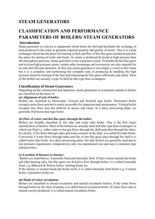 STEAM GENERATORS
CLASSIFICATION AND PERFORMANCE
PARAMETERS OF BOILERS/ STEAM GENERATORS
Introduction
Steam generator is a device or equipment which burns the fuel and facilitates the exchange of
heat produced to the water to generate required quantity and quality of steam. Thus it is a heat
exchanger which has the place for burning of fuel and flow of hot flue gases produced and also
has space for storing of water and steam. As steam is produced & stored at high pressure than
the atmospheric pressure, steam generator is also a pressure vessel. To handle the hot flue gases
and to keep high pressure steam, certain other mountings and accessories are also required for
its safe and efficient operation. In this way steam generator is not simply a vessel to boil water
but it is a complete unit performing the complete task of producing & handling the high
pressure steam by burning of the fuel and exhausting the flue gases efficiently and safely. Most
of the boilers are actually a type of shell & tube type heat exchangers.
Classification of Steam Generators
Depending on the construction and operation, steam generators or commonly named as boilers
are classified on the basis of:
(a) Alignment of axis of boiler:
Boilers are classified as Horizontal, Vertical and Inclined type boiler. Horizontal boiler
occupies more floor area but is easily accessible for inspection and maintenance. Vertical boiler
occupies less floor area but difficult to access and clean. In a dairy processing plant, we
generally find horizontal type boiler.
(b) Flow of water and hot flue gases through the boiler:
Boilers are broadly classified as fire tube and water tube boiler. This is the first major
classification of boilers. Most of the boilers are actually shell and tube type heat exchangers in
which one fluid i.e. either water or hot gas flows through the shell and other through the tubes.
In a boiler, if fire flows through tubes and water remains in the shell, it is called fire tube boiler.
Conversely if water flows through tubes and fire or hot flue gases pass through the shell it is
called water tube boiler. In a dairy processing plant, fire tube boilers are generally used due to
low pressure requirement, comparatively safe, less operational cost and easy to maintain type
characteristics.
(c) Location of furnace or burner:
Boilers are classified as: Externally fired and internally fired. If fuel is burnt outside the boiler
and after burning only, hot flue gases are forced to flow through boiler, it is called externally
fired. e.g. Babcock & Wilcox boiler, Sterling boiler etc.
If the furnace is located inside the boiler itself, it is called internally fired boiler e.g. Cochran
boiler, Lancashire boiler etc.
(d) Mode of water circulation:
Boilers are classified as forced circulation and natural circulation boilers. If the water flows
through boiler by the force of pump, it is called forced circulation boiler. If water flows due to
natural current produced, it is called natural circulation boiler.
 