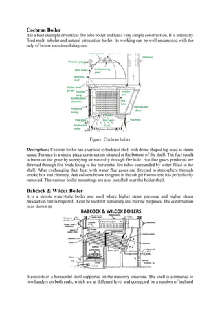 Cochran Boiler
It is a best example of vertical fire tube boiler and has a very simple construction. It is internally
fired multi tubular and natural circulation boiler. Its working can be well understood with the
help of below mentioned diagram:
Figure: Cochran boiler
Description: Cochran boiler has a vertical cylindrical shell with dome shaped top used as steam
space. Furnace is a single piece construction situated at the bottom of the shell. The fuel (coal)
is burnt on the grate by supplying air naturally through fire hole. Hot flue gases produced are
directed through fire brick lining to the horizontal fire tubes surrounded by water filled in the
shell. After exchanging their heat with water flue gases are directed to atmosphere through
smoke box and chimney. Ash collects below the grate in the ash pit from where it is periodically
removed. The various boiler mountings are also installed over the boiler shell.
Babcock & Wilcox Boiler
It is a simple water-tube boiler and used where higher steam pressure and higher steam
production rate is required. It can be used for stationary and marine purposes. The construction
is as shown in
It consists of a horizontal shell supported on the masonry structure. The shell is connected to
two headers on both ends, which are at different level and connected by a number of inclined
 
