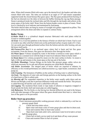 tubes. When shell remains filled with water, up to the desired level, the headers and tubes also
remain filled with water. The tubes are inclined at an angle of 150 and remain suspended/
supported inside the closed furnace/flue gases space. The flue gases produced from burning of
the fuel are directed over the tubes in between the baffles forming the zig-zag flame passage.
Steam is produced inside the inclined tubes and lifts through the top header and collects in the
steam space of the boiler shell. Water from the bottom header comes in place of steam. Water
level is checked by level indicator and maintained by feed pump.
The boiler shell & tubes are hung by means of wrought iron girders supported on pillars. This
arrangement allows the drum and tubes to expand or contract freely.
Boiler Terms
(i) Boiler Shell: It is a cylindrical shaped structure fabricated with steel plates rolled &
riveted or welded together.
(ii) Grate: It is a Cast Iron platform in the furnace of boiler on which fuel is burnt. Fuel is coal
or wood or any other solid fuel which rests on the perforated surface of grate made of C.I. bars.
Air can easily pass through perforated surface from the bottom and also after burning, ash can
fall down itself easily.
(iii) Furnace/Fire box: It is an enclosed space where fuel is burnt and hot flue gases
accumulate. From the furnace, flue gases are directed to flow through the boiler.
(iv) Water Space: Volume occupied by water in the boiler is termed as water space which is
maintained at a constant level with the help of water level indicator fitted on boiler shell.
(v) Steam Space: It is volume occupied by steam over the water surface in boiler. As steam is
light, it lifts up and remains in the steam space at the top end of the boiler.
(vi) Boiler Mountings: Various fittings on the boiler like pressure gauge, safety valves etc
which are necessary for its safe and efficient operation are called Boiler Mountings.
(vii) Boiler Accessories: The integral parts of boiler which are required to enhance its
efficiency or for overall performance are called accessories e.g. super heater, economizer, feed
pump etc.
(viii) Foaming: The formation of bubbles on the surface of boiling water is called foaming.
(ix) Scale: The deposits of water salts and foreign particles on the heating surface in the form
of a hard layer or film is called scale.
(x) Blowing off: The suspended impurities in the boiler water usually settle down and are
thrown out through a cock due to pressure difference inside and outside the boiler. This process
is called blowing off and the cock used is called blow-off-cock.
(xi) Lagging: The insulation block mode or rope made of asbestos or magnesia wrapped or
fixed outside the boiler shell and steam pipe are called lagging.
(xii) Refractory: The fire bricks or clay having low thermal diffusivity are used in the furnace
walls and other passages of flue gases where flue gases should retain their heat i.e. where heat
loss of flue gases is to be prevented.
Boiler Start-up procedure
i. Check maximum permissible working pressure which is indicated by a red line on
pressure gauge fitted.
ii. Check and close drain valves.
iii. Open water and steam cocks of water gauge glass and shut its drain cock.
iv. Clean and examine filter in feed water system.
v. Open feed water tank outlet valve, and ensure water level in tank is at least
half the gauge glass.
vi. Check fuel oil daily service tank level and drain off any water present.
vii. Clean and examine filters in fuel oil system.
 