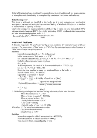 Boiler efficiency is always less than 1 because of some loss of heat through hot gases escaping
to atmosphere and also directly to atmosphere by conduction convection and radiation.
Boiler horse power
This term is although not justified in the boiler as it is not producing any mechanical
work/power; even then it is adopted by American Society of Mechanical Engineers as standard
of measurement of capacity of boiler.
One boiler horse power means evaporation of 15.653 kg of water per hour from and at 100o
C
into dry saturated steam at 100℃. Or a boiler generating 15.653 kg of equivalent evaporation
per hour means developing one boiler H.P.
Numerical Problems
1. A boiler evaporates 3.6 kg of water per kg of coal burnt into dry saturated steam at 10 bar
pressure. The temperature of feed water is 32o
C. Find the equivalent evaporation from and at
100o
C as well as factor of evaporation.
Solution
Mass of steam produced, ms = 3.6 kg/kg of coal
Initial temperature of feed water, tw = 320C
So, Enthalpy of feed water, H1= m.cp.tw = 3.6 * 4.187 * 32 = 482.34 kJ
Enthalpy of dry saturated steam produced
H2 = m. hg
At 10 bar pressure, the value of hg from steam tables is = 2776.2 kJ/kg
So, H2 = 3.6 * 2776.2 = 9994.3 kJ
Hence the heat supplied to steam per kg of coal burnt in the boiler is
H2 - H1= 9994.3 - 482.3 = 9512 kJ
Equivalent Evaporation of Boiler
(Ans)
2.The following readings were obtained during a boiler trial of 6 hour duration
Mean Steam Pressure = 12 bar
Mass of steam generated = 40000Kg
Mean dryness fraction = 0.85
Mean feed water temp = 30o
C
Coal Used = 4000kg
Calorific value of coal = 33400 kJ/kg
Calculate: (1) Factor of equivalent evaporation
(2) Equivalent evaporation
(3) Efficiency of boiler
Solution
Mass of steam produced in 6 hours duration = 40000 Kg
Mass of coal burnt in 6 hours duration = 4000kg
Thus mass of steam produced per kg of coal
 