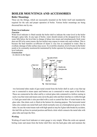 BOILER MOUNTINGS AND ACCESSORIES
Boiler Mountings
These are the fittings, which are necessarily mounted on the boiler itself and mandatorily
required for the safe and proper operation of boiler. Various boiler mountings are being
discussed here one by one.
Water level indicator
Function
Water level indicator is fitted outside the boiler shell to indicate the water level in the boiler
through a glass tube. In any type of boiler, water should remain at the designed level. If the
water falls below the level due to change of phase into steam and simultaneously fresh water
does not fill in by some reason, the hot surface may expose to steam only and overheat. This is
because the heat transfers co-efficient of steam is very less as compared to water. Due to
overheat, damage of tube surface may occur. To avoid this situation, level of water in the boiler
needs to be constantly monitored & maintained by boiler operator by keeping watch on water
level indicator.
Construction
As shown in the figure
two horizontal tubes made of gun metal extend from the boiler shell in such a way that top
one is connected to steam space and bottom one is connected to water space of the boiler.
These are connected at the other end by a vertical glass tube contained in a hollow casting in
such a way that water and steam come out in the glass tube and their interface is visible through
it. Each gun metal tube is also provided with a cock to control the flow of water/steam to the
glass tube. One drain cock is fitted at the bottom for cleaning purpose. The horizontal metal
tubes also contain one metal ball each which normally rests on a hemispherical groove in the
tubes. In case the water/steam rush with high speed as may be if glass tube breaks by accident,
this ball lifts up from its normal position and block a hole which connects the metal tube with
glass tube and stops the flow.
Working
Working of water level indicator or water gauge is very simple. When the cocks are opened,
boiling water and steam from the boiler shell flow into the hard glass tube and maintain the
 