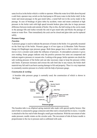 same level as in the boiler which is visible to operator. When the water level falls down beyond
a safe limit, operator may switch on the feed pump to fill more water in the boiler shell. In the
water and steam passages in the gun metal tubes, a metal ball rest in the cavity made in the
passage. In case of breakage of glass tubes by accident, water and steam contained at high
pressure in the boiler rush with high speed towards broken glass tube due to large pressure
difference between inside and outside of boiler. Due to this, the ball resting in the cavity made
in the passage lifts and rushes towards the end of gun metal tube and blocks the passage of
steam or water flow. Then immediately the cock can be closed and glass tube can be replaced
safely.
Pressure Gauge
Function
A pressure gauge is used to indicate the pressure of steam in the boiler. It is generally mounted
on the front top of the boiler. Pressure gauge is of two types as (i) Bourdon Tube Pressure
Gauge (ii) Diaphragm type pressure gauge. Both these gauges have a dial in which a needle
moves over a circular scale under the influence of pressure. At atmospheric pressure it gives
zero reading. Some gauges indicate only the positive pressure but some are compound and
indicate negative pressure or vacuum also. Looking at the gauge, boiler operator can check the
safe working pressure of the boiler and can take necessary steps to keep the pressure within
safe limits. If pressure increases and crosses the safe limit due to any reason, the boiler shell
material may fail and it can burst causing damage to life and property. Thus it is very important
to constantly monitor pressure in a boiler with the help of pressure gauge.
Construction & working
A bourdon tube pressure gauge is normally used, the construction of which is shown in
the figure
The bourdon tube is an elliptical spring material tube made with special quality bronze. One
end of tube is connected to gauge connector and other end is closed and free to move. A needle
is attached to the free end of tube through a small gear mechanism. With the movement of tube
under pressure, needle rotates on the circular scale. The movement of tube & hence needle is
proportionate to the rise in pressure and so calibrated with scale.
 