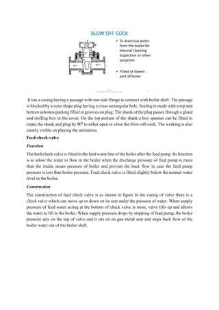 It has a casing having a passage with one side flange to connect with boiler shell. The passage
is blocked by a cone shape plug having a cross rectangular hole. Sealing is made with a top and
bottom asbestos packing filled in grooves on plug. The shank of the plug passes through a gland
and stuffing box in the cover. On the top portion of the shank a box spanner can be fitted to
rotate the shank and plug by 900
to either open or close the blow-off-cock. The working is also
clearly visible on playing the animation.
Feed-check-valve
Function
The feed check valve is fitted in the feed water line of the boiler after the feed pump. Its function
is to allow the water to flow in the boiler when the discharge pressure of feed pump is more
than the inside steam pressure of boiler and prevent the back flow in case the feed pump
pressure is less than boiler pressure. Feed check valve is fitted slightly below the normal water
level in the boiler.
Construction
The construction of feed check valve is as shown in figure In the casing of valve there is a
check valve which can move up or down on its seat under the pressure of water. When supply
pressure of feed water acting at the bottom of check valve is more, valve lifts up and allows
the water to fill in the boiler. When supply pressure drops by stopping of feed pump, the boiler
pressure acts on the top of valve and it sits on its gun metal seat and stops back flow of the
boiler water out of the boiler shell.
 