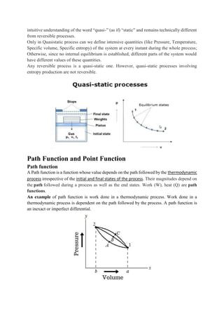 intuitive understanding of the word “quasi-” (as if) “static” and remains technically different
from reversible processes.
Only in Quasistatic process can we define intensive quantities (like Pressure, Temperature,
Specific volume, Specific entropy) of the system at every instant during the whole process;
Otherwise, since no internal equilibrium is established, different parts of the system would
have different values of these quantities.
Any reversible process is a quasi-static one. However, quasi-static processes involving
entropy production are not reversible.
Path Function and Point Function
Path function
A Path function is a function whose value depends on the path followed by the thermodynamic
process irrespective of the initial and final states of the process. Their magnitudes depend on
the path followed during a process as well as the end states. Work (W), heat (Q) are path
functions.
An example of path function is work done in a thermodynamic process. Work done in a
thermodynamic process is dependent on the path followed by the process. A path function is
an inexact or imperfect differential.
 