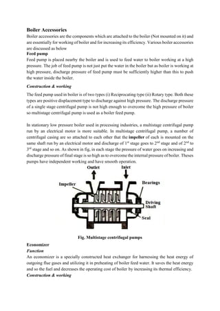 Boiler Accessories
Boiler accessories are the components which are attached to the boiler (Not mounted on it) and
are essentially for working of boiler and for increasing its efficiency. Various boiler accessories
are discussed as below
Feed pump
Feed pump is placed nearby the boiler and is used to feed water to boiler working at a high
pressure. The job of feed pump is not just put the water in the boiler but as boiler is working at
high pressure, discharge pressure of feed pump must be sufficiently higher than this to push
the water inside the boiler.
Construction & working
The feed pump used in boiler is of two types (i) Reciprocating type (ii) Rotary type. Both these
types are positive displacement type to discharge against high pressure. The discharge pressure
of a single stage centrifugal pump is not high enough to overcome the high pressure of boiler
so multistage centrifugal pump is used as a boiler feed pump.
In stationary low pressure boiler used in processing industries, a multistage centrifugal pump
run by an electrical motor is more suitable. In multistage centrifugal pump, a number of
centrifugal casing are so attached to each other that the impeller of each is mounted on the
same shaft run by an electrical motor and discharge of 1st
stage goes to 2nd
stage and of 2nd
to
3rd
stage and so on. As shown in fig, in each stage the pressure of water goes on increasing and
discharge pressure of final stage is so high as to overcome the internal pressure of boiler. Theses
pumps have independent working and have smooth operation.
Fig. Multistage centrifugal pumps
Economizer
Function
An economizer is a specially constructed heat exchanger for harnessing the heat energy of
outgoing flue gases and utilizing it in preheating of boiler feed water. It saves the heat energy
and so the fuel and decreases the operating cost of boiler by increasing its thermal efficiency.
Construction & working
 