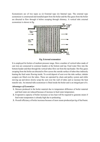 Economizers are of two types as (i) External type (ii) Internal type. The external type
economizer is constructed and installed apart from the boiler and the flue gases from the boiler
are directed to flow through it before escaping through chimney. A vertical tube external
economizer is shown in fig.
Fig. External economizer
It is employed for boilers of medium pressure range. Here a number of vertical tubes made of
cast iron are connected to common headers at the bottom and top. Feed water flow into the
bottom header and then through the vertical tubes flow out from the top header. Hot flue gases
escaping from the boiler are directed to flow across the outside surface of tubes thus indirectly
heating the feed water flowing inside. To avoid deposit of soot over the tube surface, tubular
scrapers are fitted over the tubes. These are operated by chain and pulley system and while
moving up and down slowly scrap the soot over the wall of tubes and so increase the heat
transfer rate. An internal tube economizer is fitted inside the boiler and is an integral part of it.
Advantages of Economizer
1. Stresses produced in the boiler material due to temperature difference of boiler material
and feed water are reduced because of increase in feed water temperature.
2. Evaporative capacity of boiler increases as less heat will be required to generate steam if
feed water temperature is already high due to preheating.
3. Overall efficiency of boiler increases because of more steam produced per kg of fuel burnt.
 