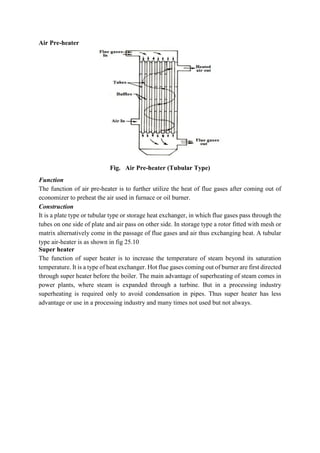 Air Pre-heater
Fig. Air Pre-heater (Tubular Type)
Function
The function of air pre-heater is to further utilize the heat of flue gases after coming out of
economizer to preheat the air used in furnace or oil burner.
Construction
It is a plate type or tubular type or storage heat exchanger, in which flue gases pass through the
tubes on one side of plate and air pass on other side. In storage type a rotor fitted with mesh or
matrix alternatively come in the passage of flue gases and air thus exchanging heat. A tubular
type air-heater is as shown in fig 25.10
Super heater
The function of super heater is to increase the temperature of steam beyond its saturation
temperature. It is a type of heat exchanger. Hot flue gases coming out of burner are first directed
through super heater before the boiler. The main advantage of superheating of steam comes in
power plants, where steam is expanded through a turbine. But in a processing industry
superheating is required only to avoid condensation in pipes. Thus super heater has less
advantage or use in a processing industry and many times not used but not always.
 