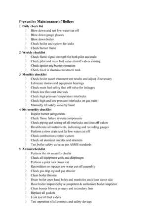 Preventive Maintenance of Boilers
1 Daily check list
 Blow down and test low water cut off
 Blow down gauge glasses
 Blow down boiler
 Check boiler and system for leaks
 Check burner flame
2 Weekly checklist
 Check flame signal strength for both pilot and main
 Check pilot and main fuel valve shutoff valves closing
 Check igniter and burner operation
 Check level in chemical treatment tank
3 Monthly checklist
 Check boiler water treatment test results and adjust if necessary
 Lubricate motors and equipment bearings
 Check main fuel safety shut off valve for leakages
 Check low fire start interlock
 Check high pressure/temperature interlocks
 Check high and low pressure interlocks on gas train
 Manually lift safety valve by hand
4 Six-monthly checklist
 Inspect burner components
 Check flame failure system components
 Check piping and wiring of all interlocks and shut off valves
 Recaliberate all instruments, indicating and recording gauges
 Perform a slow drain test for low water cut off
 Check combustion control system
 Check oil atomizer nozzles and strainers
 Test boiler safety valve as per ASME standards
5 Annual checklist
 Perform the six monthly checks
 Check all equipment coils and diaphragm
 Perform a pilot turn down test
 Recondition or replace low water cut off assembly
 Check gas drip leg and gas strainer
 Clean boiler fireside
 Drain boiler open hand holes and manholes and clean water side
 Have boiler inspected by a competent & authorized boiler inspector
 Clean burner blower primary and secondary fans
 Replace all gaskets
 Leak test all fuel valves
 Test operation of all controls and safety devices
 