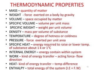 THERMODYNAMIC PROPERTIES
• MASS – quantity of matter
• WEIGHT - force exerted on a body by gravity
• VOLUME – space occupied by matter
• SPECIFIC VOLUME – volume per unit mass
• SPECIFIC WEIGHT – weight per unit volume
• DENSITY – mass per volume of substance
• TEMPERATURE – degree of hotness or coldness
• PRESSURE - force exerted per unit area
• SPECIFIC HEAT – energy required to raise or lower temp.
of substance about 1 k or 1°C
• INTERNAL ENERGY – energy contain within system
• WORK – kind of energy transfer – acting force- flow
direction
• HEAT- kind of energy transfer – temp difference
• ENTHALPY – total energy of the system (I.E + F.W)
13
 