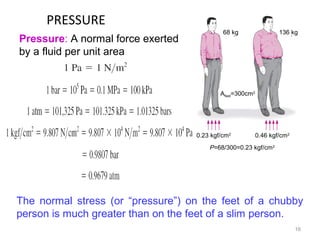 PRESSURE
16
The normal stress (or “pressure”) on the feet of a chubby
person is much greater than on the feet of a slim person.
Pressure: A normal force exerted
by a fluid per unit area
68 kg 136 kg
Afeet=300cm2
0.23 kgf/cm2
0.46 kgf/cm2
P=68/300=0.23 kgf/cm2
 