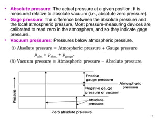 • Absolute pressure: The actual pressure at a given position. It is
measured relative to absolute vacuum (i.e., absolute zero pressure).
• Gage pressure: The difference between the absolute pressure and
the local atmospheric pressure. Most pressure-measuring devices are
calibrated to read zero in the atmosphere, and so they indicate gage
pressure.
• Vacuum pressures: Pressures below atmospheric pressure.
17
 