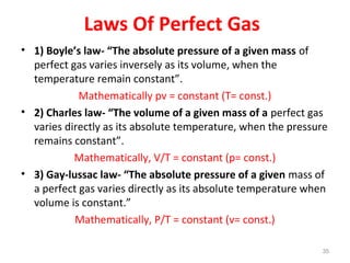 Laws Of Perfect Gas
• 1) Boyle’s law- “The absolute pressure of a given mass of
perfect gas varies inversely as its volume, when the
temperature remain constant”.
Mathematically pv = constant (T= const.)
• 2) Charles law- “The volume of a given mass of a perfect gas
varies directly as its absolute temperature, when the pressure
remains constant”.
Mathematically, V/T = constant (p= const.)
• 3) Gay-lussac law- “The absolute pressure of a given mass of
a perfect gas varies directly as its absolute temperature when
volume is constant.”
Mathematically, P/T = constant (v= const.)
35
 