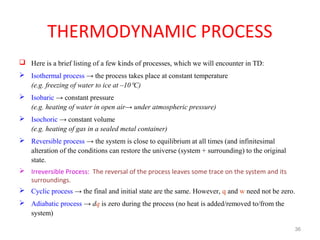 THERMODYNAMIC PROCESS
 Here is a brief listing of a few kinds of processes, which we will encounter in TD:
 Isothermal process → the process takes place at constant temperature
(e.g. freezing of water to ice at –10°C)
 Isobaric → constant pressure
(e.g. heating of water in open air→ under atmospheric pressure)
 Isochoric → constant volume
(e.g. heating of gas in a sealed metal container)
 Reversible process → the system is close to equilibrium at all times (and infinitesimal
alteration of the conditions can restore the universe (system + surrounding) to the original
state.
 Irreversible Process: The reversal of the process leaves some trace on the system and its
surroundings.
 Cyclic process → the final and initial state are the same. However, q and w need not be zero.
 Adiabatic process → dq is zero during the process (no heat is added/removed to/from the
system)
36
 