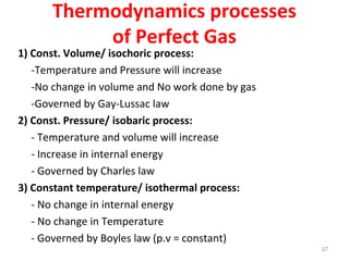 Thermodynamics processes
of Perfect Gas
1) Const. Volume/ isochoric process:
-Temperature and Pressure will increase
-No change in volume and No work done by gas
-Governed by Gay-Lussac law
2) Const. Pressure/ isobaric process:
- Temperature and volume will increase
- Increase in internal energy
- Governed by Charles law
3) Constant temperature/ isothermal process:
- No change in internal energy
- No change in Temperature
- Governed by Boyles law (p.v = constant)
37
 