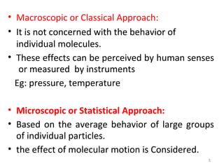 • Macroscopic or Classical Approach:
• It is not concerned with the behavior of
individual molecules.
• These effects can be perceived by human senses
or measured by instruments
Eg: pressure, temperature
• Microscopic or Statistical Approach:
• Based on the average behavior of large groups
of individual particles.
• the effect of molecular motion is Considered.
5
 