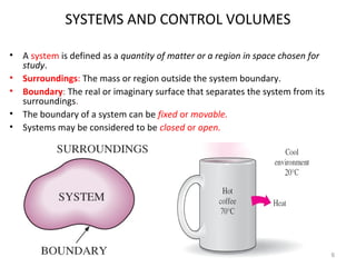 SYSTEMS AND CONTROL VOLUMES
• A system is defined as a quantity of matter or a region in space chosen for
study.
• Surroundings: The mass or region outside the system boundary.
• Boundary: The real or imaginary surface that separates the system from its
surroundings.
• The boundary of a system can be fixed or movable.
• Systems may be considered to be closed or open.
6
 