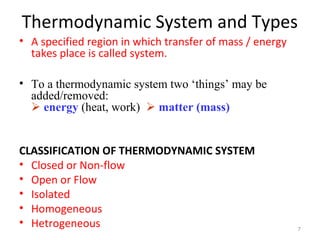 Thermodynamic System and Types
• A specified region in which transfer of mass / energy
takes place is called system.
• To a thermodynamic system two ‘things’ may be
added/removed:
 energy (heat, work)  matter (mass)
CLASSIFICATION OF THERMODYNAMIC SYSTEM
• Closed or Non-flow
• Open or Flow
• Isolated
• Homogeneous
• Hetrogeneous 7
 