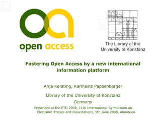 The Library of the
                                           University of Konstanz


Fostering Open Access by a new international
            information platform


        Anja Kersting, Karlheinz Pappenberger

          Library of the University of Konstanz
                           Germany
   Presented at the ETD 2008, 11th International Symposium on
     Electronic Theses and Dissertations, 5th June 2008, Aberdeen
 