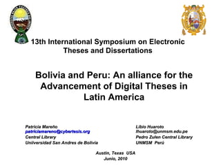 13th International Symposium on Electronic Theses and Dissertations Patricia Mareño Libio Huaroto   [email_address]     [email_address] Central Library Pedro Zulen Central   Library Uniiversidad San Andres de Bolivia UNMSM  Perú Austin, Texas  USA Junio, 2010 Bolivia and Peru: An alliance for the Advancement of Digital Theses in Latin America 