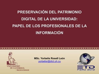 PRESERVACIÓN DEL PATRIMONIO
DIGITAL DE LA UNIVERSIDAD:
PAPEL DE LOS PROFESIONALES DE LA
INFORMACIÓN
MSc. Yorbelis Rosell León
yorbelisr@dict.uh.cu
 