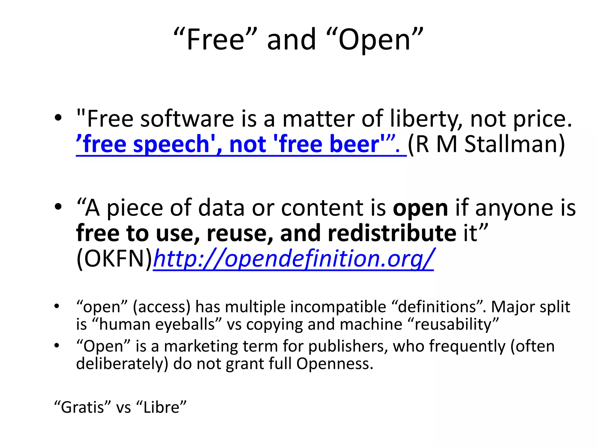 “Free” and “Open”
• "Free software is a matter of liberty, not price.
’free speech', not 'free beer'”. (R M Stallman)
• “A piece of data or content is open if anyone is
free to use, reuse, and redistribute it”
(OKFN)http://opendefinition.org/
• “open” (access) has multiple incompatible “definitions”. Major split
is “human eyeballs” vs copying and machine “reusability”
• “Open” is a marketing term for publishers, who frequently (often
deliberately) do not grant full Openness.
“Gratis” vs “Libre”
 