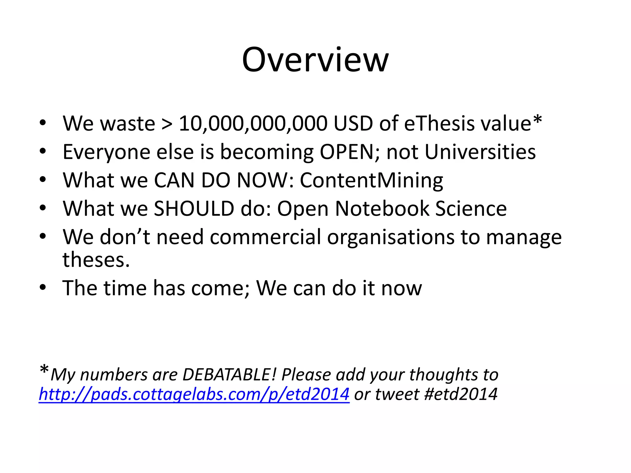 Overview
• We waste > 10,000,000,000 USD of eThesis value*
• Everyone else is becoming OPEN; not Universities
• What we CAN DO NOW: ContentMining
• What we SHOULD do: Open Notebook Science
• We don’t need commercial organisations to manage
theses.
• The time has come; We can do it now
*My numbers are DEBATABLE! Please add your thoughts to
http://pads.cottagelabs.com/p/etd2014 or tweet #etd2014
 