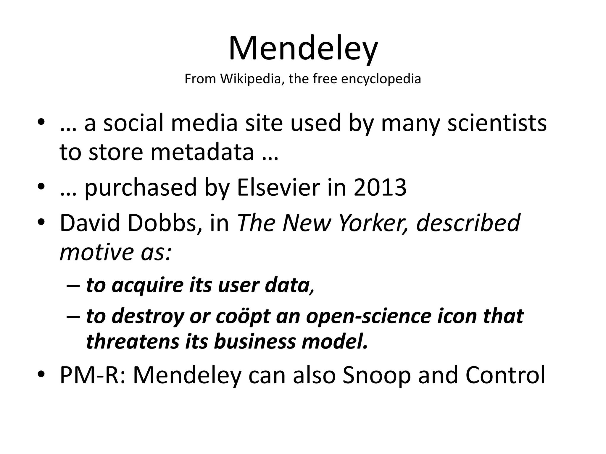 Mendeley
From Wikipedia, the free encyclopedia
• … a social media site used by many scientists
to store metadata …
• … purchased by Elsevier in 2013
• David Dobbs, in The New Yorker, described
motive as:
– to acquire its user data,
– to destroy or coöpt an open-science icon that
threatens its business model.
• PM-R: Mendeley can also Snoop and Control
 