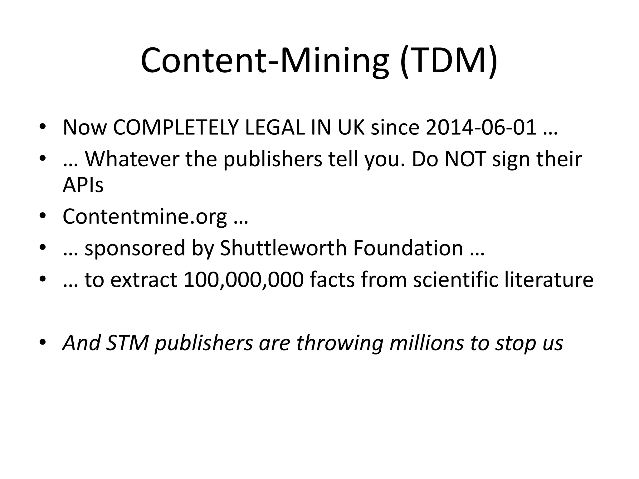 Content-Mining (TDM)
• Now COMPLETELY LEGAL IN UK since 2014-06-01 …
• … Whatever the publishers tell you. Do NOT sign their
APIs
• Contentmine.org …
• … sponsored by Shuttleworth Foundation …
• … to extract 100,000,000 facts from scientific literature
• And STM publishers are throwing millions to stop us
 