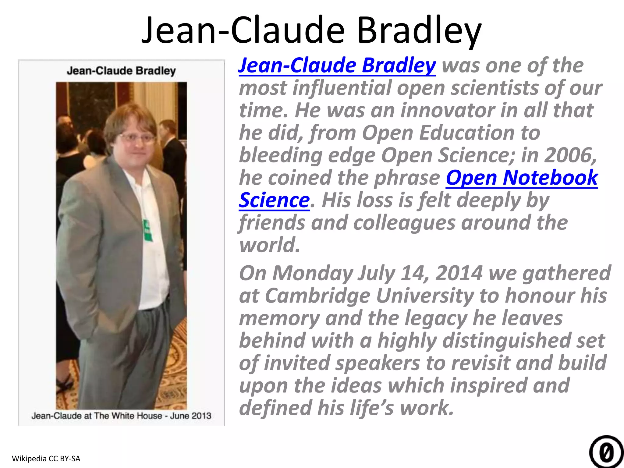 Jean-Claude Bradley
Jean-Claude Bradley was one of the
most influential open scientists of our
time. He was an innovator in all that
he did, from Open Education to
bleeding edge Open Science; in 2006,
he coined the phrase Open Notebook
Science. His loss is felt deeply by
friends and colleagues around the
world.
On Monday July 14, 2014 we gathered
at Cambridge University to honour his
memory and the legacy he leaves
behind with a highly distinguished set
of invited speakers to revisit and build
upon the ideas which inspired and
defined his life’s work.
Wikipedia CC BY-SA
 