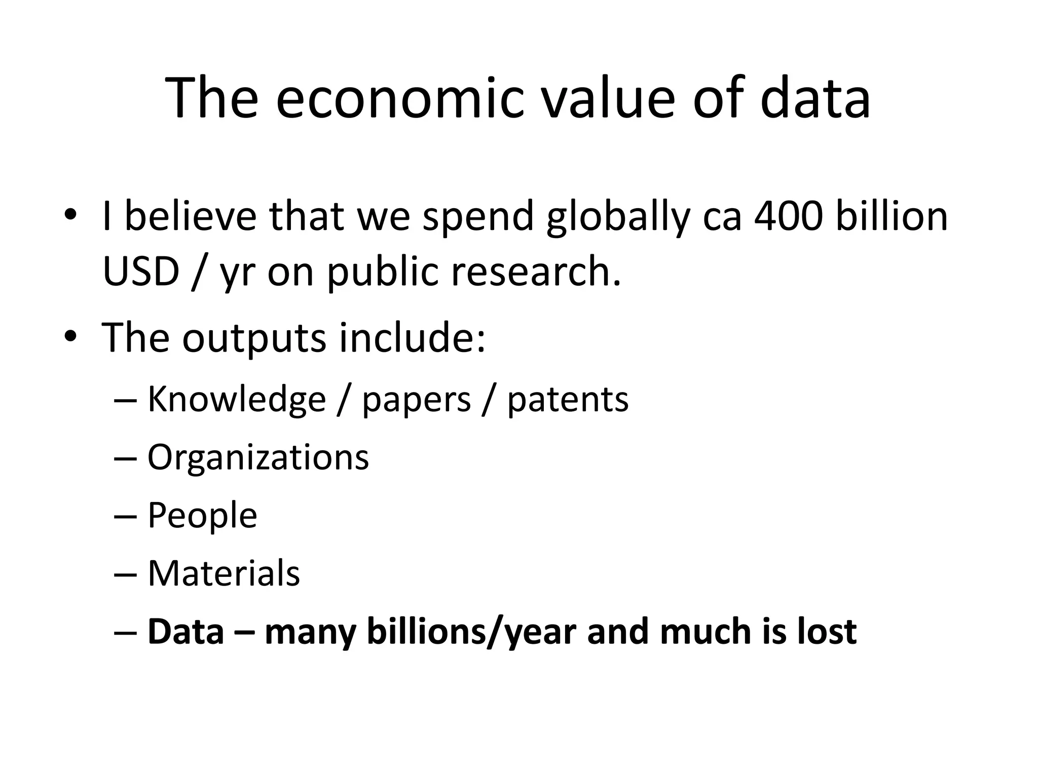 The economic value of data
• I believe that we spend globally ca 400 billion
USD / yr on public research.
• The outputs include:
– Knowledge / papers / patents
– Organizations
– People
– Materials
– Data – many billions/year and much is lost
 