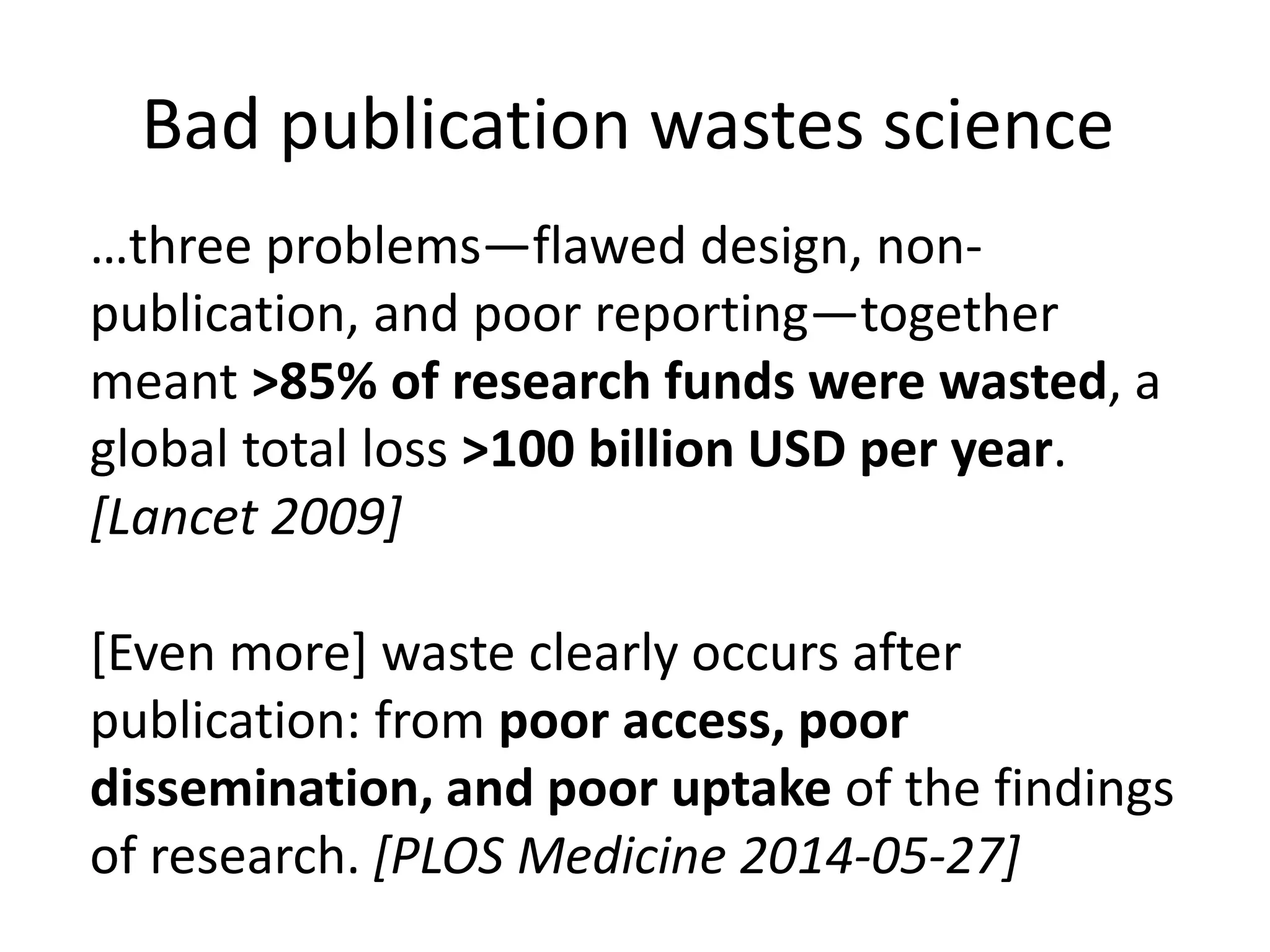 …three problems—flawed design, non-
publication, and poor reporting—together
meant >85% of research funds were wasted, a
global total loss >100 billion USD per year.
[Lancet 2009]
[Even more] waste clearly occurs after
publication: from poor access, poor
dissemination, and poor uptake of the findings
of research. [PLOS Medicine 2014-05-27]
Bad publication wastes science
 