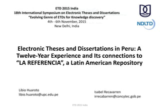 Electronic Theses and Dissertations in Peru: A
Twelve-Year Experience and Its connections to
“LA REFERENCIA”, a Latin American Repository
Libio Huaroto
libio.huaroto@upc.edu.pe
Isabel Recavarren
irrecabarren@concytec.gob.pe
ETD 2015 India
18th International Symposium on Electronic Theses and Dissertations
“Evolving Genre of ETDs for Knowledge discovery”
4th - 6th November, 2015
New Delhi, India
ETD 2015 India
 