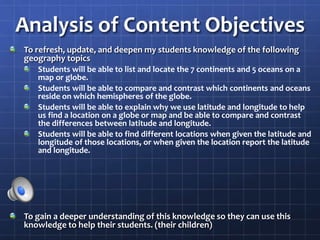 Analysis of Content Objectives
To refresh, update, and deepen my students knowledge of the following
geography topics
Students will be able to list and locate the 7 continents and 5 oceans on a
map or globe.
Students will be able to compare and contrast which continents and oceans
reside on which hemispheres of the globe.
Students will be able to explain why we use latitude and longitude to help
us find a location on a globe or map and be able to compare and contrast
the differences between latitude and longitude.
Students will be able to find different locations when given the latitude and
longitude of those locations, or when given the location report the latitude
and longitude.
To gain a deeper understanding of this knowledge so they can use this
knowledge to help their students. (their children)
 