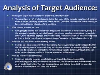 Analysis of Target Audience:
Who is your target audience for your ePortfolio artifact project?
The parents of my 5th grade students. Being that some of the material has changed, become
more in-depth, or simply not known to the parents (whether they are new to the country, or
have not had formal education for a long time
What type of learners are they?
I am going to assume that the learners are just like the learners in my classroom, being that
the learners in any class are of all different types. I may have learners that are currently in
school, have advanced degrees, or haven’t had any formal education for an extended period
of time, or in the case of some immigrant student’s parents; no formal education at all.
Where do you find them? Where are they located?
I will be able to connect with them through my students, and they would be located within
the surrounding area of my school. They are distance learners because my schedule, as well
as theirs, do not allow us to meet in a formal setting, but at a distance, through online or
other means of correspondence, distance learner is a viable option.
What do they need to learn? Why?
Since I am going to focus on social studies, particularly basic geography skills
(latitude/longitude, etc), with my distance learners, because that is the subject where most
of my students struggle. This way the parents are able to help their children, as well as
relearn, or learn for the first time, this material.
 