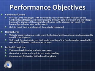 Performance Objectives
Continents/Oceans
Practice Game that begins with a tutorial to show and teach the locations of the
Continents and Oceans, and with increasing difficulty puts more work and knowledge
base on the students. It is completely self-paced so the students can take in the
knowledge as fast or slow as they want.
Quiz to check their knowledge of the material presented.
Hemispheres
Website based text resources to teach the basics of which continents and oceans reside
on which hemisphere.
Skill check for students to test their understanding of the four hemispheres and which
contain the different continents and oceans.
Latitude/Longitude
Videos and websites for students to explore
Games for practice and a quiz to test understanding.
Compare and Contrast of Latitude and Longitude
 