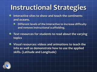 Instructional Strategies
Interactive sites to show and teach the continents
and oceans.
Different levels of the interactive to increase difficulty
and remove instructional scaffolding.
Text resources for students to read about the varying
topics
Visual resources: videos and animations to teach the
info as well as demonstrate how to use the applied
skills. (Latitude and Longitude)
 