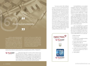 ๒ด้านความมั่นคงปลอดภัย
	 ภารกิจด้านความมั่นคงปลอดภัยคอมพิวเตอร์เป็น
ปัจจัยหนึ่งที่ส�ำคัญ ในการสร้างความเชื่อมั่นให้แก่ผู้ใช้งาน
ธุรกรรมอิเล็กทรอนิกส์ของประเทศ ดังนั้น สพธอ.
ในฐานะที่เป็นหน่วยงานที่รับผิดชอบในเรื่องธุรกรรม
ทางอิเล็กทรอนิกส์ของประเทศโดยตรง จึงจัดให้มีภารกิจ
ในด้านต่างๆ ที่จะช่วยให้เกิดความมั่นคงปลอดภัยในระดับ
ที่เหมาะสม ซึ่งแบ่งออกได้เป็น ๕ ด้าน ได้แก่ การประสานงาน
การรับมือภัยคุกคามทางคอมพิวเตอร์ การสร้างเสริม
ขีดความสามารถของบุคลากรด้านความมั่นคงปลอดภัย
ศูนย์ประสานการรักษาความมั่นคงปลอดภัยระบบคอมพิวเตอร์ประเทศไทย (ThaiCERT)
ทางไซเบอร์ การสร้างกระบวนการปฏิบัติงานที่เป็น
มาตรฐาน และการร่วมกันระหว่างหน่วยงานทั้งภายใน
สพธอ. และหน่วยงานภายนอก การสร้างโครงสร้างพื้นฐาน
ที่จ�ำเป็นต่อการท�ำธุรกรรมทางอิเล็กทรอนิกส์อย่างมั่นคง
ปลอดภัย ตลอดจนถึงการทบทวนและซ้อมรับมือภัยคุกคาม
ระหว่างหน่วยงานของรัฐและเอกชนในประเทศ ที่ผ่านมา
สพธอ. ได้ด�ำเนินภารกิจในด้านความมั่นคงปลอดภัยดังที่ได้
กล่าวแล้วมาเป็นล�ำดับ ซึ่งจะสรุปได้ดังต่อไปนี้
	 เซิร์ต หรือ CERT ย่อมาจากค�ำว่า Computer Emergency Response Team
เป็นค�ำที่มหาวิทยาลัยคาเนกี้เมลล่อน (Carnegie Mellon University) ประเทศ
สหรัฐอเมริกาได้จดทะเบียนการค้าไว้ในฐานะที่จัดตั้งเป็นหน่วยงานเซิร์ตแห่งแรกของโลก
ซึ่งท�ำหน้าที่ตอบสนองและจัดการกับสถานการณ์ด้านความมั่นคงปลอดภัยคอมพิวเตอร์
ที่เกิดขึ้นภายในประเทศ ต่อมาหลายประเทศก็ได้ด�ำเนินการตามแนวคิดนี้ และตั้งหน่วยงาน
ภายในประเทศตนเองเพื่อท�ำหน้าที่เช่นเดียวกันนี้ขึ้นมา ซึ่งในภายหลังมีการรวมตัวกัน
เพื่อแลกเปลี่ยนข้อมูลและสร้างความร่วมมือเป็นเครือข่ายเซิร์ตที่ครอบคลุมทั่วโลก
	 ในส่วนของประเทศไทย ได้มีการจัดตั้งศูนย์
ประสานงานการรักษาความปลอดภัยคอมพิวเตอร์
(Thailand Computer Emergency Response Team)
ขึ้นภายใต้ศูนย์เทคโนโลยีอิเล็กทรอนิกส์และคอมพิวเตอร์
แห่งชาติ (เนคเทค) ส�ำนักงานพัฒนาวิทยาศาสตร์และ
เทคโนโลยีแห่งชาติ (สวทช.) กระทรวงวิทยาศาสตร์และ
เทคโนโลยี เมื่อปี พ.ศ. ๒๕๔๓ โดยมีขอบเขตของบริการ
และความรับผิดชอบในลักษณะเดียวกับศูนย์ CERT ของ
มหาวิทยาลัยคาเนกี้เมลล่อน ประกอบด้วย การตอบสนอง
และจัดการกับสถานการณ์ด้านความมั่นคงปลอดภัย
คอมพิวเตอร์ (Incident Response) ให้การสนับสนุน
ที่จ�ำเป็นและค�ำแนะน�ำในการแก้ไขภัยคุกคาม
ด้านสารสนเทศ รวมทั้งติดตามและเผยแพร่ข่าวสารและ
สถานการณ์ทางด้านความมั่นคงปลอดภัยคอมพิวเตอร์
ต่อสาธารณชน ตลอดจนท�ำการศึกษาและพัฒนาเครื่องมือ
และแนวทางต่างๆ ในการปฏิบัติเพื่อเพิ่มความมั่นคง
ปลอดภัยในการใช้คอมพิวเตอร์และเครือข่ายอินเทอร์เน็ต
ซึ่งต่อมาภารกิจของ ไทยเซิร์ต ได้โอนมาที่ สพธอ. ตามมติ
คณะรัฐมนตรี เมื่อเดือนกุมภาพันธ์ พ.ศ. ๒๕๕๔
	 ต่อมาไทยเซิร์ตได้เปิดตัว ณ กระทรวงเทคโนโลยี
สารสนเทศและการสื่อสารอย่างเป็นทางการและให้บริการ
อย่างเต็มรูปแบบภายใต้ สพธอ. มาตั้งแต่เดือนธันวาคม
๒๕๕๔ และได้ปรับเปลี่ยนชื่อทางการของไทยเซิร์ต เป็น
ศูนย์ประสานการรักษาความมั่นคงปลอดภัยระบบ
คอมพิวเตอร์ประเทศไทย หรือที่เรียกสั้นๆ ว่า ไทยเซิร์ต
(Thailand Computer Emergency Response Team
- ThaiCERT) โดยมีวิสัยทัศน์ให้สังคมออนไลน์มีความมั่นคง
ปลอดภัย เกิดความเชื่อมั่นกับผู้ท�ำธุรกรรมทางอิเล็กทรอนิกส์
พันธกิจของไทยเซิร์ต จึงมุ่งเน้นประสานงานกับหน่วยงานใน
เครือข่าย และหน่วยงานที่เกี่ยวข้องในการด�ำเนินการแก้ไข
เหตุภัยคุกคามด้านสารสนเทศที่ได้รับแจ้ง นอกจากนี้ไทย
เซิร์ตยังมีพันธกิจเชิงรุกที่ให้ความส�ำคัญกับการพัฒนา
ทรัพยากรบุคคลเพื่อเพิ่มขีดความสามารถและทักษะระดับ
สูงด้านการรักษาความมั่นคงปลอดภัย
	 เนื่องจากไทยเซิร์ตมิได้เป็นหน่วยงานบังคับใช้
กฎหมายโดยตรง แต่เป็นศูนย์ที่รวมผู้เชี่ยวชาญที่มีทักษะสูง
ด้านความมั่นคงปลอดภัย ดังนั้นการปฏิบัติงานจึงมีลักษณะ
เป็นการประสานความร่วมมือกับเครือข่ายหน่วยงานต่าง ๆ
ทั้งภายในและต่างประเทศที่เกี่ยวข้อง เพื่อจัดการปัญหา
ภัยคุกคามด้านสารสนเทศที่เกิดขึ้น ตัวอย่างหน่วยงาน
ภายในประเทศที่ไทยเซิร์ตได้ประสานความร่วมมือ ได้แก่
	 ผู้ให้บริการอินเทอร์เน็ต
	 สมาคมธนาคารไทย
	 สมาคมผู้ประกอบการพาณิชย์อิเล็กทรอนิกส์ไทย
และหน่วยงานอื่นในต่างประเทศ
	 สมาคมความมั่นคงปลอดภัยระบบสารสนเทศ
	 มูลนิธิอินเทอร์เน็ตร่วมพัฒนาไทย
	 ส�ำนักป้องกันและปราบปรามการกระท�ำความผิด
ทางเทคโนโลยีสารสนเทศ(ปท.)ภายใต้ส�ำนักงานปลัด
กระทรวงเทคโนโลยีสารสนเทศและการสื่อสาร
	 กองบังคับการปราบปรามการกระท�ำผิดเกี่ยวกับ
อาชญากรรมทางเทคโนโลยี (ปอท.) ส�ำนักงาน
ต�ำรวจแห่งชาติ (สตช.)
 	กรมสืบสวนคดีพิเศษ
โอนไปยัง
สำ�นักงานพัฒนาธุรกรรมทางอิเล็กทรอนิกส์ (องค์การมหาชน)
Electronic Transactions Development Agency (Public Organization) 41รายงานประจำ�ปี ๒๕๕๕
Annual Report 201240
 