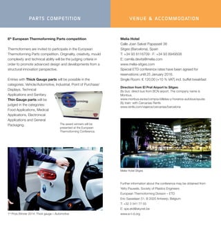 6th
European Thermoforming Parts competition
Thermoformers are invited to participate in the European
Thermoforming Parts competition. Originality, creativity, mould
complexity and technical ability will be the judging criteria in
order to promote advanced design and developments from a
structural innovation perspective.
Entries with Thick Gauge parts will be possible in the
categories: Vehicle/Automotive, Industrial, Point of Purchase/
Displays, Technical
Applications and Sanitary.
Thin Gauge parts will be
judged in the categories:
Food Applications, Medical
Applications, Electronical
Applications and General
Packaging. The award winners will be
presented at the European
Thermoforming Conference.
PARTS COMPETITION
1st
Prize Winner 2014: Thick gauge – Automotive
Further information about the conference may be obtained from
Yetty Pauwels, Society of Plastics Engineers
European Thermoforming Division – ETD
Eric Sasselaan 51, B 2020 Antwerp, Belgium
T: +32 3 541 77 55
E: spe.etd@skynet.be
www.e-t-d.org
VENUE & ACCOMMODATION
Melia Hotel Sitges
Melia Hotel
Calle Joan Salvat Papasseit 38
Sitges (Barcelona), Spain
T: +34 93 8116709 · F: +34 93 8949508
E: camila.devita@melia.com
www.melia-sitges.com
Special ETD conference rates have been agreed for
reservations until 25 January 2016.
Single Room: € 120,00 (+10 % VAT) incl. buffet breakfast
Direction from El Prat Airport to Sitges:
By bus: direct bus from BCN airport. The company name is
Monbus.
www.monbus.es/es/compra-billetes-y-horarios-autobus/ayuda
By train: with Cercanias Renfe
www.renfe.com/viajeros/cercanias/barcelona
 