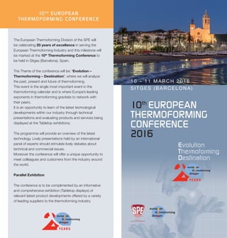 10th
EUROPEAN
THERMOFORMING
CONFERENCE
2016
10 – 11 MARCH 2016
SITGES (BARCELONA)
The European Thermoforming Division of the SPE will
be celebrating 20 years of excellence in serving the
European Thermoforming Industry and this milestone will
be marked at the 10th
Thermoforming Conference to
be held in Sitges (Barcelona), Spain.
The Theme of the conference will be: ‘Evolution –
Thermoforming – Destination’, where we will analyze
the past, present and future of thermoforming.
This event is the single most important event in the
thermoforming calendar and is where Europe’s leading
exponents in thermoforming gravitate to network with
their peers.
It is an opportunity to learn of the latest technological
developments within our industry through technical
presentations and evaluating products and services being
displayed at the Tabletop exhibitions.
The programme will provide an overview of the latest
technology. Lively presentations held by an international
panel of experts should stimulate lively debates about
technical and commercial issues.
Moreover the conference will offer a unique opportunity to
meet colleagues and customers from the industry around
the world.
Parallel Exhibition
The conference is to be complimented by an informative
and comprehensive exhibition (Tabletop displays) of
relevant latest product developments offered by a variety
of leading suppliers to the thermoforming industry.
10TH
EUROPEAN
THERMOFORMING CONFERENCE
 