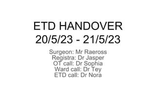 ETD HANDOVER
20/5/23 - 21/5/23
Surgeon: Mr Raeross
Registra: Dr Jasper
OT call: Dr Sophia
Ward call: Dr Tey
ETD call: Dr Nora
 