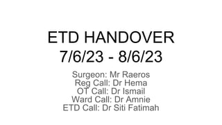 ETD HANDOVER
7/6/23 - 8/6/23
Surgeon: Mr Raeros
Reg Call: Dr Hema
OT Call: Dr Ismail
Ward Call: Dr Amnie
ETD Call: Dr Siti Fatimah
 