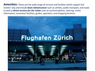 Amenities: These are the wide range of services and facilities which support the
visitors’ stay and include basic infrastructure such as utilities, public transport, and roads
as well as direct services for the visitor such as accommodation, catering, visitor
information, recreation facilities, guides, operators, and shopping facilities.




                           Essentials of Tourism Destination Management
 