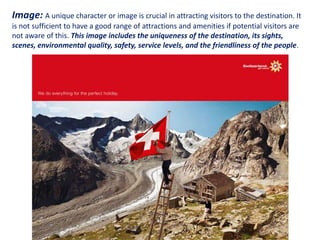 Image: A unique character or image is crucial in attracting visitors to the destination. It
is not sufficient to have a good range of attractions and amenities if potential visitors are
not aware of this. This image includes the uniqueness of the destination, its sights,
scenes, environmental quality, safety, service levels, and the friendliness of the people.
 