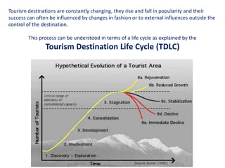 Tourism destinations are constantly changing, they rise and fall in popularity and their
success can often be influenced by changes in fashion or to external influences outside the
control of the destination.

        This process can be understood in terms of a life cycle as explained by the
                Tourism Destination Life Cycle (TDLC)




                          Essentials of Tourism Destination Management
 