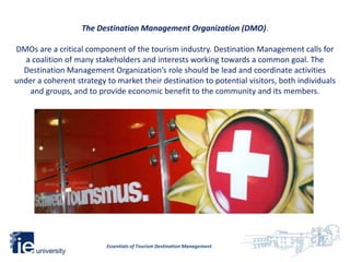 The Destination Management Organization (DMO).

DMOs are a critical component of the tourism industry. Destination Management calls for
   a coalition of many stakeholders and interests working towards a common goal. The
  Destination Management Organization’s role should be lead and coordinate activities
under a coherent strategy to market their destination to potential visitors, both individuals
    and groups, and to provide economic benefit to the community and its members.




                          Essentials of Tourism Destination Management
 