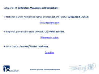 Categories of Destination Management Organizations :


 National Tourism Authorities (NTAs) or Organizations (NTOs): Switzerland Tourism.

                                       MySwitzerland.com


 Regional, provincial or state DMOs (RTOs): Valais Tourism.

                                         Welcome in Valais


 Local DMOs: Saas-Fee/Saastal Tourismus.

                                                Saas-Fee




                          Essentials of Tourism Destination Management
 
