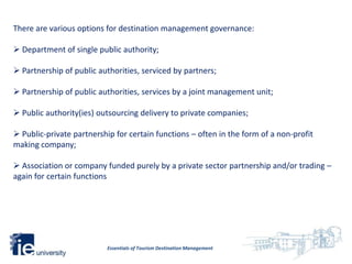 There are various options for destination management governance:

 Department of single public authority;

 Partnership of public authorities, serviced by partners;

 Partnership of public authorities, services by a joint management unit;

 Public authority(ies) outsourcing delivery to private companies;

 Public-private partnership for certain functions – often in the form of a non-profit
making company;

 Association or company funded purely by a private sector partnership and/or trading –
again for certain functions




                          Essentials of Tourism Destination Management
 