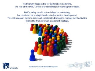 Traditionally responsible for destination marketing,
       the role of the DMO (often Tourist Boards) is becoming far broader.

                  DMOs today should not only lead on marketing,
           but must also be strategic leaders in destination development.
This role requires them to drive and coordinate destination management activities
                    within the framework of a coherent strategy.




                     Essentials of Tourism Destination Management
 