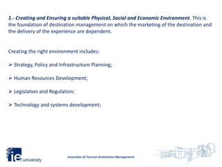 1.- Creating and Ensuring a suitable Physical, Social and Economic Environment. This is
the foundation of destination management on which the marketing of the destination and
the delivery of the experience are dependent.


Creating the right environment includes:

 Strategy, Policy and Infrastructure Planning;

 Human Resources Development;

 Legislation and Regulation;

 Technology and systems development;




                          Essentials of Tourism Destination Management
 